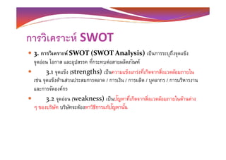 การวิเคราะห์ SWOT
3. การวิเคราะห์ SWOT (SWOT Analysis) เป็นการระบุถึงจุดแข็ง
จุดอ่อน โอกาส และอุปสรรค ทีกระทบต่อสายผลิตภัณฑ์
3.1 จุดแข็ง (strengths) เป็นความแข็งแกร่งทีเกิดจากสิงแวดล้อมภายใน
เช่น จุดแข็งด้านส่วนประสมการตลาด / การเงิน / การผลิต / บุคลากร / การบริหารงานเช่น จุดแข็งด้านส่วนประสมการตลาด / การเงิน / การผลิต / บุคลากร / การบริหารงาน
และการจัดองค์กร
3.2 จุดอ่อน (weakness) เป็นปัญหาทีเกิดจากสิงแวดล้อมภายในด้านต่าง
ๆ ของบริษัท บริษัทจะต้องหาวิธีการแก้ปัญหานั-น
 