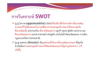 การวิเคราะห์ SWOT
3.3 โอกาส (opportunities) เป็นข้อได้เปรียบซึงวิเคราะห์จากสิงแวดล้อม
ภายนอกทีบริษัทแสวงหาโอกาสเพือมากําหนดกลยุทธ์การตลาดทีเหมาะสมกับ
สิงแวดล้อมนั-น ประกอบด้วย สิงแวดล้อมจุลภาค (ลูกค้า คู่แข่ง ผู้ผลิต คนกลาง) และ
สิงแวดล้อมมหภาค (ประชากรศาสตร์ เศรษฐกิจ เทคโนโลยี สังคมวัฒนธรรม การเมืองสิงแวดล้อมมหภาค (ประชากรศาสตร์ เศรษฐกิจ เทคโนโลยี สังคมวัฒนธรรม การเมือง
กฎหมายทรัพยากรธรรมชาติ)
3.4 อุปสรรค (threats) เป็นอุปสรรคทีเกิดจากสิงแวดล้อมภายนอก ซึงธุรกิจ
จําเป็นต้องกําหนดกลยุทธ์การตลาดให้สอดคล้องและแก้ปัญหาอุปสรรคต่าง ๆ ที
เกิดขึ-น
 