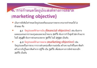 4. การกําหนดวัตถุประสงค์ทางการตลาด
(marketing objective)
เป็นการตัดสินใจกําหนดวัตถุประสงค์ของแผนการตลาด สามารถกําหนดได้ 2
ลักษณะ คือ
4.1 วัตถุประสงค์ด้านการเงิน (financial objective) เช่น ต้องการ
ผลตอบแทนจากการลงทุนของตลาดเป้าหมาย 20% ต้องการกําไรสุทธิ 10 ล้านบาทผลตอบแทนจากการลงทุนของตลาดเป้าหมาย 20% ต้องการกําไรสุทธิ 10 ล้านบาท
ในปี 2548 ต้องการส่วนครองตลาด 30% ในปี 2550 เป็นต้น
4.2 วัตถุประสงค์ด้านการตลาด (marketing objective) เช่น
วัตถุประสงค์ในการขาย การวางตําแหน่งเพือการแข่งขัน สร้างความภักดีในตราสินค้า
สร้างการรับรู้ในตราสินค้าจาก 15% เป็น 30% เพิมช่องทางการจัดจําหน่ายอีก
20% เป็นต้น
 
