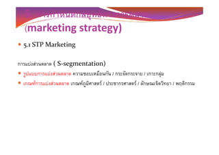 5. การกําหนดกลยุทธ์ทางการตลาด
(marketing strategy)
5.1 STP Marketing
การแบ่งส่วนตลาด ( S-segmentation)
รูปแบบการแบ่งส่วนตลาด ความชอบเหมือนกัน / กระจัดกระจาย / เกาะกลุ่มรูปแบบการแบ่งส่วนตลาด ความชอบเหมือนกัน / กระจัดกระจาย / เกาะกลุ่ม
เกณฑ์การแบ่งส่วนตลาด เกณฑ์ภูมิศาสตร์ / ประชากรศาสตร์ / ลักษณะจิตวิทยา / พฤติกรรม
 