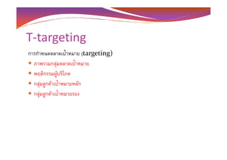 T-targeting
การกําหนดตลาดเป้าหมาย (targeting)
ภาพรวมกลุ่มตลาดเป้าหมาย
พฤติกรรมผู้บริโภค
กลุ่มลูกค้าเป้าหมายหลักกลุ่มลูกค้าเป้าหมายหลัก
กลุ่มลูกค้าเป้าหมายรอง
 