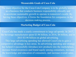 Marketing Budget of Coca Cola
Measurable Goals of Coca Cola
The main objective for the Coca-Cola Company is to be globally known
as a business that conducts business responsibility ethically and
to accelerate sustainable growth to operate in tomorrow's world. By
having these objectives, it forms the foundation for companies in the
decision making process.
Coca-Cola has made a yearly commitment to large ad spends. In 2017,
the beverage manufacturer spent $3.96 billion, in 2016, $4 billion, and in
2015 $3.96 billion on global advertising.
This large advertising spending has allowed Coca-Cola to gain a
competitive advantage in key areas. Its advertising spending and strategy
has helped it successfully introduce new products into the marketplace,
increase brand awareness and brand equity among consumers, increase
the knowledge and education of consumers, and increase overall sales.
 