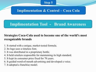 Step 5
Implimentation & Control – Coca Cola
Implimentation Tool - Brand Awareness
Strategies Coca-Cola used to become one of the world's most
recognizable brands
1. It started with a unique, market-tested formula.
2. Its logo uses a timeless font.
3. It was distributed in a proprietary bottle.
4. It held retailers responsible for maintaining its high standard.
5. It kept its consumer price fixed for 70 years.
6. It guided word-of-mouth advertising and developed a voice.
7. It adopted a franchise model.
 