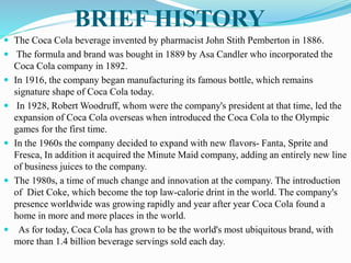 BRIEF HISTORY
 The Coca Cola beverage invented by pharmacist John Stith Pemberton in 1886.
 The formula and brand was bought in 1889 by Asa Candler who incorporated the
Coca Cola company in 1892.
 In 1916, the company began manufacturing its famous bottle, which remains
signature shape of Coca Cola today.
 In 1928, Robert Woodruff, whom were the company's president at that time, led the
expansion of Coca Cola overseas when introduced the Coca Cola to the Olympic
games for the first time.
 In the 1960s the company decided to expand with new flavors- Fanta, Sprite and
Fresca, In addition it acquired the Minute Maid company, adding an entirely new line
of business juices to the company.
 The 1980s, a time of much change and innovation at the company. The introduction
of Diet Coke, which become the top law-calorie drint in the world. The company's
presence worldwide was growing rapidly and year after year Coca Cola found a
home in more and more places in the world.
 As for today, Coca Cola has grown to be the world's most ubiquitous brand, with
more than 1.4 billion beverage servings sold each day.
 