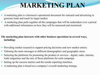 MARKETING PLAN
 A marketing plan is a business's operational document for outreach and advertising to
generate leads and reach its target market.
 A marketing plan pulls together all the campaigns that will be undertaken over a period
with additional information on how they will be measured and monitored.
The marketing plan interacts with other business operations in several ways,
including:
 Providing market research to support pricing decisions and new market entries.
 Tailoring the main messages to different demographics and geographic areas.
 Selecting the platforms for promoting the product or services - digital, radio, internet,
trade magazines and the mix of those platforms for each campaign.
 Setting up the success metrics and the results reporting timelines.
 A marketing plan is based on a company’s overall marketing strategy.
 
