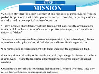MISSION
STEP 1
•A mission statement is a short statement of an organization's purpose, identifying the
goal of its operations: what kind of product or service it provides, its primary customers
or market, and its geographical region of operation.
• It may include a short statement of such fundamental matters as the organization's
values or philosophies, a business's main competitive advantages, or a desired future
state—the "vision".
•A mission is not simply a description of an organization by an external party, but an
expression, made by its leaders, of their desires and intent for the organization.
•The purpose of a mission statement is to focus and direct the organization itself.
•It communicates primarily to the people who make up the organization—its members
or employees—giving them a shared understanding of the organization's intended
direction.
•Organizations normally do not change their mission statements over time, since they
define their continuous, ongoing purpose and focus.[
 