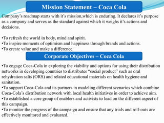 Mission Statement – Coca Cola
Corporate Objectives – Coca Cola
Company’s roadmap starts with it’s mission,which is enduring. It declares it’s purpose
as a company and serves as the standard against which it weighs it’s actions and
decisions.
•To refresh the world in body, mind and spirit.
•To inspire moments of optimism and happiness through brands and actions.
•To create value and make a difference.
•To engage Coca-Cola in exploring the viability and options for using their distribution
networks in developing countries to distributes “social product” such as oral
rehydration salts (ORS) and related educational materials on health hygiene and
sanitation.
•To support Coca-Cola and its partners in modeling different scenarios which combine
Coca-Cola’s distribution network with local health initiatives in order to achieve aim.
•To established a core group of enablers and activists to lead on the different aspect of
this campaign.
•To monitor the progress of the campaign and ensure that any trials and roll-outs are
effectively monitored and evaluated.
 
