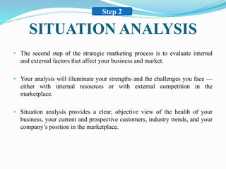 SITUATION ANALYSIS
• The second step of the strategic marketing process is to evaluate internal
and external factors that affect your business and market.
• Your analysis will illuminate your strengths and the challenges you face —
either with internal resources or with external competition in the
marketplace.
• Situation analysis provides a clear, objective view of the health of your
business, your current and prospective customers, industry trends, and your
company’s position in the marketplace.
Step 2
 