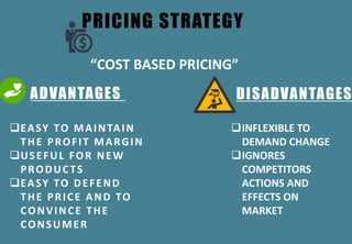 PRICING STRATEGY
ADVANTAGES DISADVANTAGES
EASY TO MAINTAIN
THE PROFIT MARGIN
USEFUL FOR NEW
PRODUCTS
EASY TO DEFEND
THE PRICE AND TO
CONVINCE THE
CONSUMER
INFLEXIBLE TO
DEMAND CHANGE
IGNORES
COMPETITORS
ACTIONS AND
EFFECTS ON
MARKET
“COST BASED PRICING”
 