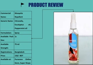 PRODUCT REVIEW
Commercial
Name:
Mosquito
Repellent
Generic Name: Citronella,
Eucalyptus oil,
Peppermint oil
Formulation: Spray
Available Pack
Size:
1s
Available
Strength:
75 ml
Registrations: Bangladesh
Price: 150/- BDT
Available at: Puranava Online
Store, Super Shops
 