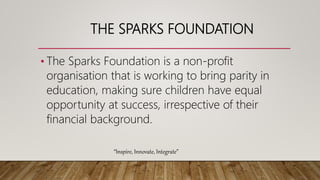 THE SPARKS FOUNDATION
• The Sparks Foundation is a non-profit
organisation that is working to bring parity in
education, making sure children have equal
opportunity at success, irrespective of their
financial background.
“Inspire, Innovate, Integrate”
 