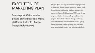 EXECUTION OF
MARKETING PLAN
Sample post #1that can be
posted on various social media
platforms (LinkedIn , Twitter ,
Instagram,Facebook)
The goal of TSF is to help students and college graduates
to shape their dreams towards reality. TSF aims to Guide,
Teach, Mentor, and Monitor Students, to ensure their
success in whatever field they choose! TSF brings its new
program - Student Mentorship Program. Under this
program the students will learn through workshops,
talks and interactive sessions. So hurry up and sign up
for the program as it is free of charge and gives you a
great opportunity to explore your potential and talents.
 