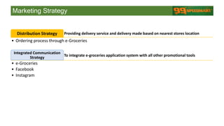 Marketing Strategy
Providing delivery service and delivery made based on nearest stores locationDistribution Strategy
• Ordering process through e-Groceries
To integrate e-groceries application system with all other promotional tools
Integrated Communication
Strategy
• e-Groceries
• Facebook
• Instagram
 