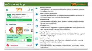 e-Groceries App
Display product on promotions for better visibility to capture customer
immediate attention
Customer will be notified on stock availability based on the location of
the nearest store from customer (GPS tracked)
Display reviews and ratings of the products display, allowing customer
to make a better decision.
Allow register & login using Facebook, Google+ and other platforms, to
ease login process & improved communications
Provide delivery address, items purchase, total price and make payment
all within a single page
List of frequently used item (favorites) and able to schedule monthly
purchase within a click of a button
Promotes products with coupons and promotions via e-Loyalty points
redemptions
 