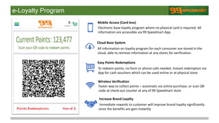 e-Loyalty Program
Electronic base loyalty program where no physical card is required. All
information are accessible via 99 Speedmart App.
All information on loyalty program for each consumer are stored in the
cloud, able to retrieve information at any stores for verification.
To redeem points, no form or phone calls needed. Instant redemption via
App for cash vouchers which can be used online or at physical store.
Faster way to collect points – automatic via online purchase, or scan QR
code at check-out counter at any of 99 Speedmart store
Immediate rewards to customer will improve brand loyalty significantly
since the benefits are gain instantly
Mobile Access (Card-less)
Cloud Base System
Easy Points Redemptions
Wireless Verification
Increase Brand Loyalty
 