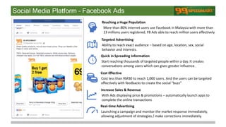 Social Media Platform – Facebook Ads
More than 80% internet users use Facebook in Malaysia with more than
13 millions users registered. FB Ads able to reach million users effectively.
Reaching a Huge Population
Ability to reach exact audience – based on age, location, sex, social
behavior and interests.
Targeted Advertising
Start reaching thousands of targeted people within a day. It creates
conversations among users which can gives greater influence.
Quick in Spreading Information
Cost less than RM30 to reach 1,000 users. And the users can be targeted
effectively with feedbacks to create the social “buzz”
Cost Effective
With Ads displaying price & promotions – automatically launch apps to
complete the online transactions
Increase Sales & Revenue
Launching a campaign and monitor the market response immediately,
allowing adjustment of strategies / make corrections immediately.
Real-time Advertising
 