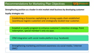 Establishing e-Groceries capitalizing on strong supply chain established
(warehouse-logistic-customer) and strategically located near customer.
Establish e-Loyalty program to enhance customer’s retention strategy. Point
redemption, special member’s only via apps.
CRM integration with social media platform (e.g. Facebook)
Strengthening marketing and brand awareness via social media / internet
(IMC)
Recommendations for Marketing Plan Objectives
Strengthening position as a leader in mini market retail business by developing customer
loyalty strategies via:
 