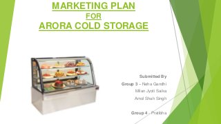 MARKETING PLAN
FOR
ARORA COLD STORAGE
Submitted By
Group 3 – Neha Gandhi
Milan Jyoti Saika
Amol Shah Singh
Group 4 - Pratibha
 