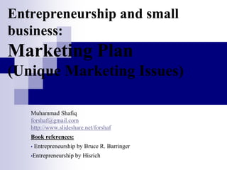 Entrepreneurship and small
business:
Marketing Plan
(Unique Marketing Issues)
Muhammad Shafiq
forshaf@gmail.com
http://www.slideshare.net/forshaf
Book references:
• Entrepreneurship by Bruce R. Barringer
•Entrepreneurship by Hisrich
 