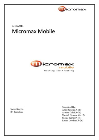 8/18/2011

 Micromax Mobile




                   Submitted By:
Submitted to:      Ankit Saxena(A-05)
Dr. Barnabas       Arpana Dalvi(A-06)
                   Munish Nanavati(A-12)
                   NIshal Ferrao(A-16)
                   Rohan Deodhar(A-26)
 