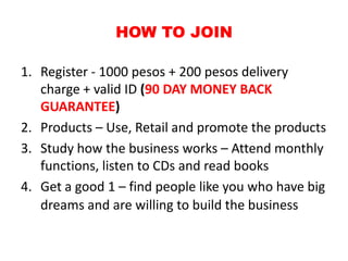 HOW TO JOIN

1. Register - 1000 pesos + 200 pesos delivery
   charge + valid ID (90 DAY MONEY BACK
   GUARANTEE)
2. Products – Use, Retail and promote the products
3. Study how the business works – Attend monthly
   functions, listen to CDs and read books
4. Get a good 1 – find people like you who have big
   dreams and are willing to build the business
 