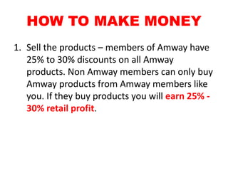 HOW TO MAKE MONEY
1. Sell the products – members of Amway have
   25% to 30% discounts on all Amway
   products. Non Amway members can only buy
   Amway products from Amway members like
   you. If they buy products you will earn 25% -
   30% retail profit.
 