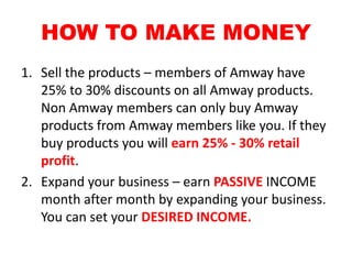 HOW TO MAKE MONEY
1. Sell the products – members of Amway have
   25% to 30% discounts on all Amway products.
   Non Amway members can only buy Amway
   products from Amway members like you. If they
   buy products you will earn 25% - 30% retail
   profit.
2. Expand your business – earn PASSIVE INCOME
   month after month by expanding your business.
   You can set your DESIRED INCOME.
 