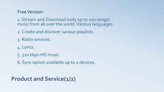 Product and Service(1/2)
FreeVersion-
1. Stream and Download (only up to 100 songs)
music from all over the world.Various languages.
2. Create and discover various playlists.
3. Radio services.
4. Lyrics.
5. 320 kbps HD music.
6. Sync option available up to 2 devices.
 