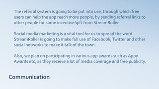 Communication
The referral system is going to be put into use, through which free
users can help the app reach more people, by sending referral links to
other people for some incentive/gift from StreamRoller.
Social media marketing is a vital tool for us to spread the word.
StreamRoller is going to make full use of Facebook,Twitter and other
social networks to make it talk of the town.
Also, we plan on participating in various app awards such as Appy
Awards etc, as they receive a lot of media coverage and free publicity.
 