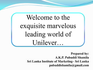 Welcome to the
exquisite marvelous
leading world of
Unilever…
Prepared by:
A.K.P. Pubuddi Shamila
Sri Lanka Institute of Marketing– Sri Lanka
pubuddishamila@gmail.com
 