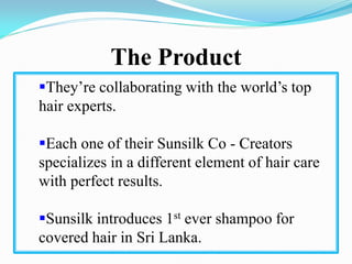The Product
They’re collaborating with the world’s top
hair experts.
Each one of their Sunsilk Co - Creators
specializes in a different element of hair care
with perfect results.
Sunsilk introduces 1st ever shampoo for
covered hair in Sri Lanka.
 