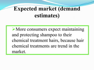 Expected market (demand
estimates)
More consumers expect maintaining
and protecting shampoo to their
chemical treatment hairs, because hair
chemical treatments are trend in the
market.
 
