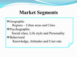 Market Segments
Geographic
Regions – Urban areas and Cities
Psychographic
Social class, Life style and Personality
Behavioral
Knowledge, Attitudes and User rate
 