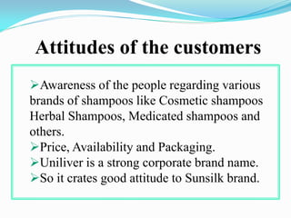 Attitudes of the customers
Awareness of the people regarding various
brands of shampoos like Cosmetic shampoos
Herbal Shampoos, Medicated shampoos and
others.
Price, Availability and Packaging.
Uniliver is a strong corporate brand name.
So it crates good attitude to Sunsilk brand.
 