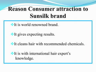 Reason Consumer attraction to
Sunsilk brand
It is world renowned brand.
It gives expecting results.
It cleans hair with recommended chemicals.
It is with international hair expert’s
knowledge.
 