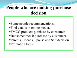 People who are making purchase
decision
Some people recommendations.
Find details in online media.
FMCG products purchase by consumer.
But sometimes it purchase by customers.
Parents, Friends, Spouse and Self decision.
Promotion tools.
 