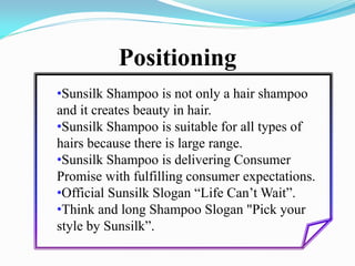 Positioning
•Sunsilk Shampoo is not only a hair shampoo
and it creates beauty in hair.
•Sunsilk Shampoo is suitable for all types of
hairs because there is large range.
•Sunsilk Shampoo is delivering Consumer
Promise with fulfilling consumer expectations.
•Official Sunsilk Slogan “Life Can’t Wait”.
•Think and long Shampoo Slogan "Pick your
style by Sunsilk”.
 