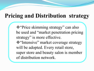 Pricing and Distribution strategy
“Price skimming strategy” can also
be used and “market penetration pricing
strategy” is more effective.
“Intensive” market coverage strategy
will be adopted. Every retail store,
super store and beauty salon is member
of distribution network.
 