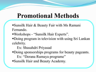 Promotional Methods
Sunsilk Hair & Beauty Fair with Ms Ramani
Fernando.
Workshops - “Sunsilk Hair Experts”.
Doing program in television with using Sri Lankan
celebrity.
Ex: Shasahdri Priyasad
Doing sponsorships programs for beauty pageants.
Ex: “Derana Rumaya programe”
Sunsilk Hair and Beauty Academy.
 