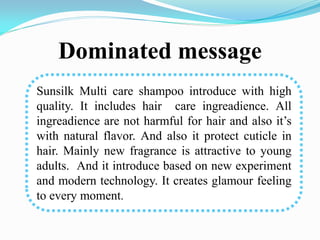 Dominated message
Sunsilk Multi care shampoo introduce with high
quality. It includes hair care ingreadience. All
ingreadience are not harmful for hair and also it’s
with natural flavor. And also it protect cuticle in
hair. Mainly new fragrance is attractive to young
adults. And it introduce based on new experiment
and modern technology. It creates glamour feeling
to every moment.
 
