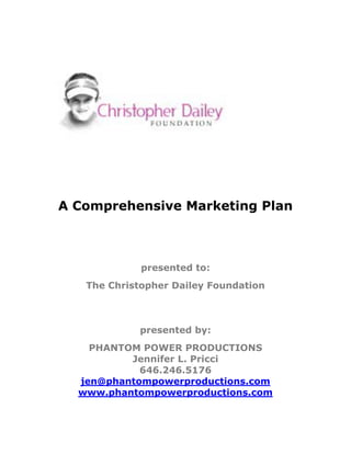 A Comprehensive Marketing Plan



                                         presented to:
               The Christopher Dailey Foundation



                                         presented by:
              PHANTOM POWER PRODUCTIONS
                    Jennifer L. Pricci
                      646.246.5176
            jen@phantompowerproductions.com
            www.phantompowerproductions.com


A Comprehensive Marketing Plan
presented by PHANTOM POWER PRODUCTIONS                   1
 