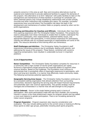presents concerns in this area as well. New and innovative alternatives must be
explored and implemented to provide additional facilities to support the demands of
the program. One alternative is to form "alliances" with public facilities to take on the
management and maintenance of these facilities in exchange for scheduled use.
Other potential options may include establishing relationships with private schools,
churches and other institutions with available gym space. For example, successful
experiences have occurred where The Foundation has taken the lead in the
development and maintenance of outdoor fields on property owned by other not-for-
profit organizations.

Training and Education for Coaches and Officials - Individuals often have their
first coaching experience with The Christopher Dailey Foundation. This presents the
need to adequately train these individuals to enable them to better understand The
Foundation’s philosophy, their responsibilities, potential liability issues, and
appropriate behavior with participants. A more positive experience for participants,
coaches and officials with an increased awareness of responsibilities are some of the
goals. The resource demands of this training effort are tremendous.

Staff Challenges and Attrition - The Christopher Dailey Foundation’s staff
experiences tremendous pressure due to workloads, dealing with parents, and
addressing the issues of the program. These factors, combined with concerns
regarding compensation, have resulted in undesirable turnover in important
positions.


2.3.4.3 Opportunities

Donor Competition - The Christopher Dailey Foundation competes for resources in
a community with a high number of not-for-profit organizations per capita.
Numerous organizations target personal and corporate dollars to augment other
revenue streams. Based on this challenge, The Foundation must continue to
demonstrate that it successfully offers a meaningful experience to participants, with
short and long-term benefits, in a manner that effectively meets community needs.
The following summarizes potential opportunities:

Geographic Serving Area Issues - The Christopher Dailey Foundation continues to
be a precedent-setting organization that attracts attention from surrounding
communities. Decisions regarding the serving area will impact financial requirements
and potentially open new revenue opportunities. This growth strategy must be
managed and orchestrated in a manner that will add strength to the program.

Soccer Interest - Soccer is the single fastest growing sport in terms of
participation. With some participation trade-offs with boy's football, this increasing
interest in soccer is the most predominant reason for program growth and has added
a more even balance to gender participation. There is an increasing demand for
indoor soccer programs.

Program Expansion - Program expansion also requires consideration and
evaluation. This may include adding sports to the current venue or looking at offering
these sports to older age groups, potentially including adult sports programs.




A Comprehensive Marketing Plan
presented by PHANTOM POWER PRODUCTIONS                                                 10
 