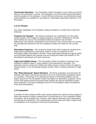 Community Education - The Christopher Dailey Foundation must continue to tell its
story to the community it serves. This message is one that reinforces the philosophy
and the purpose for its existence. A well-informed community may effectively ensure
public facilities are available for use based on reasonable expectations placed on The
Foundation.


2.3.4.4 Threats

The major challenges The Christopher Dailey Foundation currently face include the
following:.

Property Tax Changes - The impact of property tax modifications on the public
school systems, their support of sports programs, and their willingness to provide
their facilities for use by The Christopher Dailey Foundation has not been
determined. The precise ramifications of this measure may not be known for months,
but all potential outcomes must be considered as plans are made for the coming
year.

Alternative Programs - The increasing impact from other programs, ranging from
organization-sponsored to club sports, poses a threat to a segment of The
Christopher Dailey Foundation’s market. These organizations target the highly skilled
and committed players and coaches and are eroding the depth and breadth of The
Foundation’s participant and coach resources.

Legal and Liability Issues - The Christopher Dailey Foundation continues to be
exposed to liability issues in many aspects of the experience it provides. The
potential concerns range from health and safety issues to various forms of verbal or
physical abuse. In an increasingly litigious society, there is always potential for legal
action.

The "Elite/Advanced" Sports Dilemma - Providing competitive environments for
athletes with higher skill levels who seek to be in an intentionally competitive arena
is in question. The threat of not offering this option is that these athletes may be
drawn away from The Christopher Dailey Foundation by alternative programs. Some
of the most highly trained and experienced coaches can also be attracted to these
other programs. This issue challenges some of The Christopher Dailey Foundation’s
most basic philosophies.


2.4 Competition

A number of other programs offer youth sports experiences. None of these programs
offers the extensive range of experiences or infrastructure of The Christopher Dailey
Foundation. Some programs do, however, offer specific attributes some participants
and parents find attractive. This is particularly true for those who seek a higher level
of competition and competitive screening of participants.




A Comprehensive Marketing Plan
presented by PHANTOM POWER PRODUCTIONS                                                  11
 