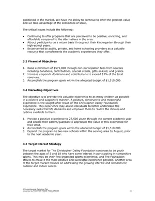 positioned in the market. We have the ability to continue to offer the greatest value
and we take advantage of the economies of scale.

The critical issues include the following:

•   Continuing to offer programs that are perceived to be positive, enriching, and
    affordable compared to the alternatives in the area.
•   Attract participants on a return basis throughout their kindergarten through their
    high-school years.
•   Be perceived by public, private, and home schooling providers as a valuable
    resource that complements the academic experiences they offer.


3.3 Financial Objectives

1. Raise a minimum of $575,000 through non-participation fees from sources
   including donations, contributions, special events, gifts-in-kind, and grants.
2. Increase corporate donations and contributions to exceed 12% of the total
   revenues.
3. Accomplish the program goals within the allocated budget of $1,510,000.


3.4 Marketing Objectives

The objective is to provide this valuable experience to as many children as possible
in a positive and supportive manner. A positive, constructive and meaningful
experience is the sought-after result of The Christopher Dailey Foundation
experience. This experience may assist individuals to better understand the
necessary skills that life demands and empower them to realize the choices and
options available to them.

1. Provide a positive experience to 27,500 youth through the current academic year
   and enable their parent/guardian to appreciate the value of this experience for
   their child.
2. Accomplish the program goals within the allocated budget of $1,510,000.
3. Expand the program to two new schools within the serving area by August, prior
   to the next academic year.


3.5 Target Market Strategy

The target market for The Christopher Dailey Foundation continues to be youth
between the ages of 5 and 18 who have some interest in participating in competitive
sports. This may be their first organized sports experience, and The Foundation
strives to make it the most positive and successful experience possible. Another area
of the target market focuses on addressing the growing interest and demands for
outdoor and indoor soccer.




A Comprehensive Marketing Plan
presented by PHANTOM POWER PRODUCTIONS                                                  14
 