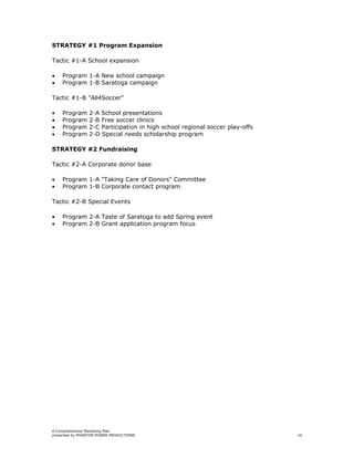 STRATEGY #1 Program Expansion

Tactic #1-A School expansion

•   Program 1-A New school campaign
•   Program 1-B Saratoga campaign

Tactic #1-B "All4Soccer"

•   Program     2-A School presentations
•   Program     2-B Free soccer clinics
•   Program     2-C Participation in high school regional soccer play-offs
•   Program     2-D Special needs scholarship program

STRATEGY #2 Fundraising

Tactic #2-A Corporate donor base

•   Program 1-A "Taking Care of Donors" Committee
•   Program 1-B Corporate contact program

Tactic #2-B Special Events

•   Program 2-A Taste of Saratoga to add Spring event
•   Program 2-B Grant application program focus




A Comprehensive Marketing Plan
presented by PHANTOM POWER PRODUCTIONS                                       16
 