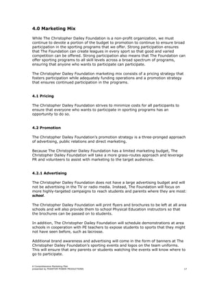4.0 Marketing Mix

While The Christopher Dailey Foundation is a non-profit organization, we must
continue to devote a portion of the budget to promotion to continue to ensure broad
participation in the sporting programs that we offer. Strong participation ensures
that The Foundation can create leagues in every sport so that good and varied
competition can be offered. Strong participation also means that The Foundation can
offer sporting programs to all skill levels across a broad spectrum of programs,
ensuring that anyone who wants to participate can participate.

The Christopher Dailey Foundation marketing mix consists of a pricing strategy that
fosters participation while adequately funding operations and a promotion strategy
that ensures continued participation in the programs.


4.1 Pricing

The Christopher Dailey Foundation strives to minimize costs for all participants to
ensure that everyone who wants to participate in sporting programs has an
opportunity to do so.


4.2 Promotion

The Christopher Dailey Foundation’s promotion strategy is a three-pronged approach
of advertising, public relations and direct marketing.

Because The Christopher Dailey Foundation has a limited marketing budget, The
Christopher Dailey Foundation will take a more grass-routes approach and leverage
PR and volunteers to assist with marketing to the target audiences.


4.2.1 Advertising

The Christopher Dailey Foundation does not have a large advertising budget and will
not be advertising in the TV or radio media. Instead, The Foundation will focus on
more highly-targeted campaigns to reach students and parents where they are most:
school.

The Christopher Dailey Foundation will print flyers and brochures to be left at all area
schools and will also provide them to school Physical Education instructors so that
the brochures can be passed on to students.

In addition, The Christopher Dailey Foundation will schedule demonstrations at area
schools in cooperation with PE teachers to expose students to sports that they might
not have seen before, such as lacrosse.

Additional brand awareness and advertising will come in the form of banners at The
Christopher Dailey Foundation’s sporting events and logos on the team uniforms.
This will ensure that any parents or students watching the events will know where to
go to participate.


A Comprehensive Marketing Plan
presented by PHANTOM POWER PRODUCTIONS                                                17
 