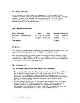 4.2.3 Direct Marketing

As new families move to the area, it is important that The Christopher Dailey
Foundation establish contact so that parents and students are aware of the offerings
available. To reach these families, The Foundation will use a direct marketing
strategy of leaving leaflets and flyers in mailboxes and recruit volunteers to call
families to describe the programs offered.




Direct Marketing Milestones


Direct Marketing                            Start        End    Budget Department
New Family Contact Program               1/1/2006   9/30/2006      $800      Marketing
Other                                    1/1/2006   1/15/2006    $2,500      Marketing
Total Budget                                                     $3,300




4.3 Online

The Christopher Dailey Foundation website will be an information hub and reduce the
logistics required to sign-up students for programs during each season.

While the investment to get the site up and running will be significant from a time
perspective, it will pay off by reducing the number of phone calls to The Christopher
Dailey Foundation administrative office and it will reduce overall administrative costs
by automating portions of the sign-up process.


4.3.1 Website Goals

The Christopher Dailey Foundation website has two goals:

1. To serve as an information hub for participants in the various programs. The site
   will be used to communicate practice times, game times and locations, and
   scores and other highlights from games. In addition, site users will be able to
   sign up for The Christopher Dailey Foundation email newsletter to receive weekly
   updates of scores, program updates and general The Christopher Dailey
   Foundation announcements.
2. To reduce administrative costs by automating portions of the program sign-up
   process. The Christopher Dailey Foundation website will allow students and
   parents to sign-up for various programs. By collecting this information
   electronically, The Foundation will reduce the amount of double-data-entry and
   facilitate the process of managing a large number of applications.




A Comprehensive Marketing Plan
presented by PHANTOM POWER PRODUCTIONS                                                19
 