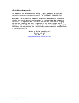 6.6 Marketing Organization

This marketing plan is presented by Jennifer L. Pricci, Marketing, Publicity and
Promotions consultant and sole proprietor PHANTOM POWER PRODUCTIONS.

Jennifer Pricci is an integrated marketing professional with hands-on experience
directing and executing marketing campaigns on both agency and brand sides. A
broadbased 7-year professional background encompasses excellence in merging
efforts across marketing and sales, needs analysis and solution-based selling.
Program development leverages market research, consumer behavior analysis and
the current 360o media landscape, connecting with media-meshing target segments
across vertical markets.

                                  PHANTOM POWER PRODUCTIONS
                                        Jennifer L. Pricci
                                         646.246.5176
                                jen@phantompowerproductions.com




A Comprehensive Marketing Plan
presented by PHANTOM POWER PRODUCTIONS                                             27
 