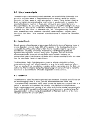 2.0 Situation Analysis

The need for youth sports programs is validated and magnified by information that
attributes long-term value to participants in these programs. Numerous studies
document the direct value of youth participation in sports. These studies indicate a
direct correlation demonstrating that involvement in sports results in reducing the
potential to become involved in drugs, sex, crime, and gang-related behaviors.
Research indicates the economic, social and personal value of "investing" in the lives
of children in a positive and constructive manner avoids the social and penal system
costs that may later result. To meet this need, The Christopher Dailey Foundation
offers an experience that serves as a personal "sports reference" for participants
throughout their lives. These important benefits continue to validate The Foundation
concept.


2.1 Market Needs

School-sponsored sports programs are severely limited in terms of age and range of
events. Based on a recent study, 59% of the people in the Saratoga County area
surveyed believe the public school system fails to meet their sports experience
expectations. Driven by economics, most notably with the passage of state
legislation limiting school funding, many sports programs have not survived
increasing economic pressures on the public school system. Property tax
modifications may further impede the public school system's ability to offer any more
than the most basic classroom experiences.

The Christopher Dailey Foundation seeks to serve all interested children from
kindergarten through high school regardless of what the school they attend offers.
There are absolutely no expectations regarding skill or experience, only the desire to
participate. The Christopher Dailey Foundation program is orchestrated to make this
experience as accessible and affordable as possible to this audience.


2.2 The Market

The Christopher Dailey Foundation provides valuable team and social experiences for
the increasing population of public, private, and home-schooled youth. The
Christopher Dailey Foundation offers young people the opportunity to participate in a
variety of team sports throughout the calendar year. Beginning in kindergarten,
these experiences provide a source of recreation and simultaneously improve athletic
skills, health and fitness as they offer experiences in teamwork, sportsmanship, fair
play, cooperation and leadership. Increased self confidence is just one of the many
intangible benefits this program offers.




A Comprehensive Marketing Plan
presented by PHANTOM POWER PRODUCTIONS                                                   4
 