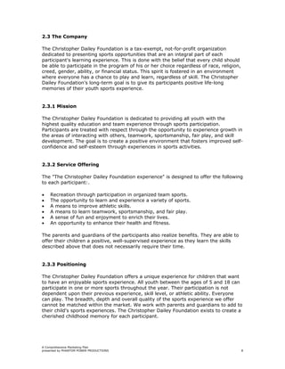 2.3 The Company

The Christopher Dailey Foundation is a tax-exempt, not-for-profit organization
dedicated to presenting sports opportunities that are an integral part of each
participant's learning experience. This is done with the belief that every child should
be able to participate in the program of his or her choice regardless of race, religion,
creed, gender, ability, or financial status. This spirit is fostered in an environment
where everyone has a chance to play and learn, regardless of skill. The Christopher
Dailey Foundation’s long-term goal is to give its participants positive life-long
memories of their youth sports experience.


2.3.1 Mission

The Christopher Dailey Foundation is dedicated to providing all youth with the
highest quality education and team experience through sports participation.
Participants are treated with respect through the opportunity to experience growth in
the areas of interacting with others, teamwork, sportsmanship, fair play, and skill
development. The goal is to create a positive environment that fosters improved self-
confidence and self-esteem through experiences in sports activities.


2.3.2 Service Offering

The "The Christopher Dailey Foundation experience" is designed to offer the following
to each participant:.

•   Recreation through participation in organized team sports.
•   The opportunity to learn and experience a variety of sports.
•   A means to improve athletic skills.
•   A means to learn teamwork, sportsmanship, and fair play.
•   A sense of fun and enjoyment to enrich their lives.
•   An opportunity to enhance their health and fitness.

The parents and guardians of the participants also realize benefits. They are able to
offer their children a positive, well-supervised experience as they learn the skills
described above that does not necessarily require their time.


2.3.3 Positioning

The Christopher Dailey Foundation offers a unique experience for children that want
to have an enjoyable sports experience. All youth between the ages of 5 and 18 can
participate in one or more sports throughout the year. Their participation is not
dependent upon their previous experience, skill level, or athletic ability. Everyone
can play. The breadth, depth and overall quality of the sports experience we offer
cannot be matched within the market. We work with parents and guardians to add to
their child's sports experiences. The Christopher Dailey Foundation exists to create a
cherished childhood memory for each participant.




A Comprehensive Marketing Plan
presented by PHANTOM POWER PRODUCTIONS                                                     8
 